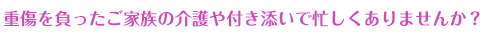 重傷を負ったご家族の介護や付き添いで忙しくありませんか？